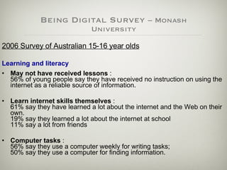 Being Digital Survey  – Monash University 2006 Survey of Australian 15-16 year olds Learning and literacy   May not have received lessons  :  56% of young people say they have received no instruction on using the internet as a reliable source of information. Learn internet skills themselves  :  61% say they have learned a lot about the internet and the Web on their own. 19% say they learned a lot about the internet at school  11% say a lot from friends  Computer tasks  :  56% say they use a computer weekly for writing tasks;  50% say they use a computer for finding information. 
