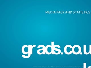 MEDIA PACK AND STATISTICS




grads.co.uk
 Grads.co.uk, Armstrong House, First Avenue, Finningley Estate, Doncaster, DN9 3GA, T: 0845 450 4414, Grads.co.uk is part of the Jobs4Network Ltd
 