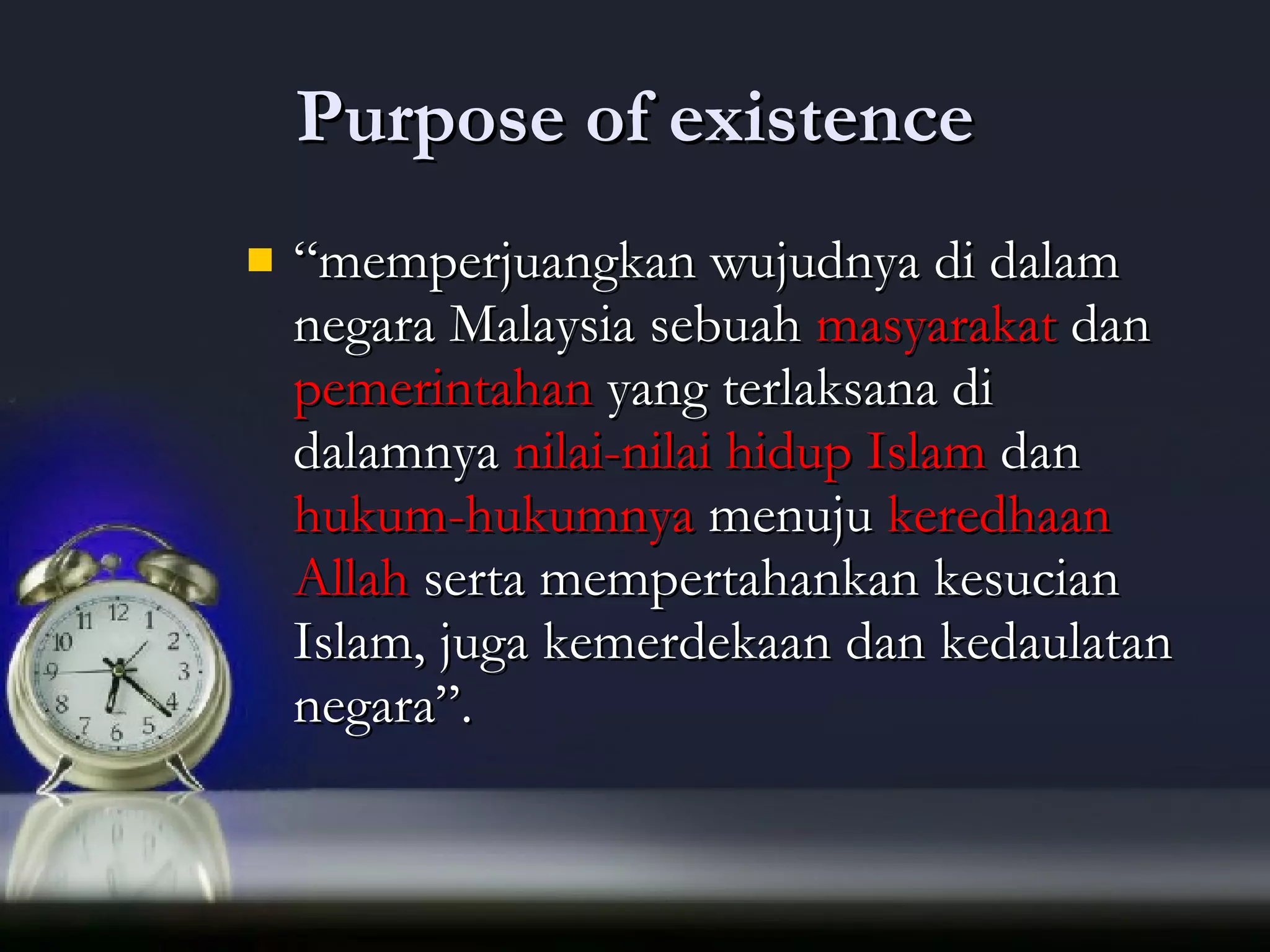 Purpose of existence “ memperjuangkan wujudnya di dalam negara Malaysia sebuah  masyarakat  dan  pemerintahan  yang terlaksana di dalamnya  nilai-nilai hidup Islam  dan  hukum-hukumnya  menuju  keredhaan Allah  serta mempertahankan kesucian Islam, juga kemerdekaan dan kedaulatan negara”.  