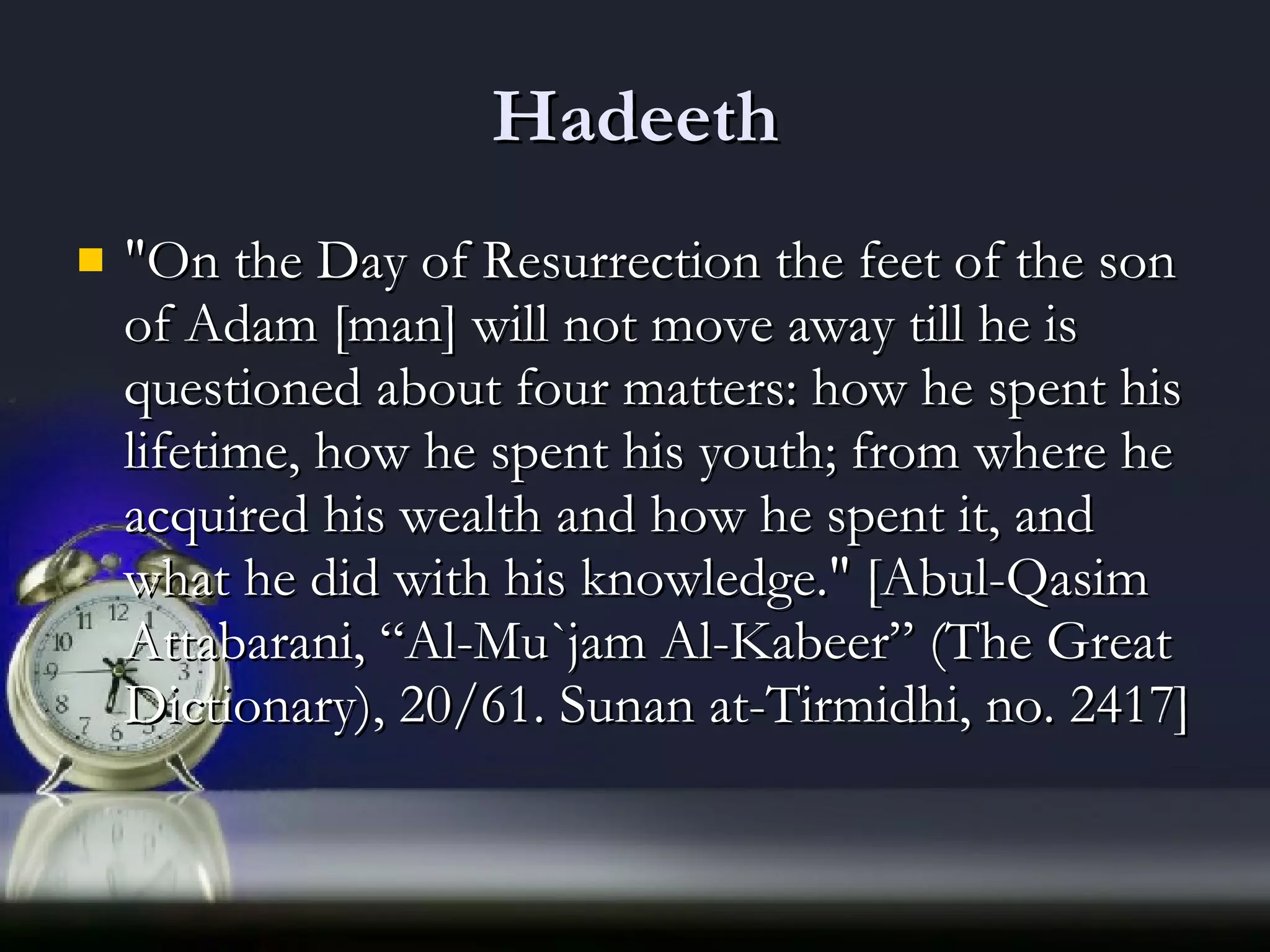 Hadeeth &quot;On the Day of Resurrection the feet of the son of Adam [man] will not move away till he is questioned about four matters: how he spent his lifetime, how he spent his youth; from where he acquired his wealth and how he spent it, and what he did with his knowledge.&quot; [Abul-Qasim Attabarani, “Al-Mu`jam Al-Kabeer” (The Great Dictionary), 20/61. Sunan at-Tirmidhi, no. 2417]  