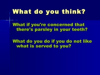 What do you think?What do you think?
What if you're concerned thatWhat if you're concerned that
there's parsley in your teeth?there's parsley in your teeth?
What do you do if you do not likeWhat do you do if you do not like
what is served to you?what is served to you?
 