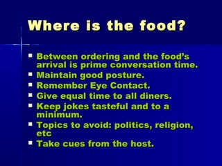 Where is the food?Where is the food?
 Between ordering and the food’sBetween ordering and the food’s
arrival is prime conversation time.arrival is prime conversation time.
 Maintain good posture.Maintain good posture.
 Remember Eye Contact.Remember Eye Contact.
 Give equal time to all diners.Give equal time to all diners.
 Keep jokes tasteful and to aKeep jokes tasteful and to a
minimum.minimum.
 Topics to avoid: politics, religion,Topics to avoid: politics, religion,
etcetc
 Take cues from the host.Take cues from the host.
 