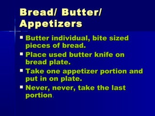 Bread/ Butter/Bread/ Butter/
AppetizersAppetizers
 Butter individual, bite sizedButter individual, bite sized
pieces of bread.pieces of bread.
 Place used butter knife onPlace used butter knife on
bread plate.bread plate.
 Take one appetizer portion andTake one appetizer portion and
put in on plate.put in on plate.
 Never, never, take the lastNever, never, take the last
portionportion..
 