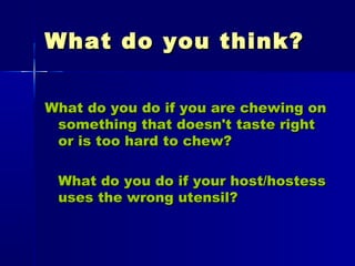 What do you think?What do you think?
What do you do if you are chewing onWhat do you do if you are chewing on
something that doesn't taste rightsomething that doesn't taste right
or is too hard to chew?or is too hard to chew?
What do you do if your host/hostessWhat do you do if your host/hostess
uses the wrong utensil?uses the wrong utensil?
 