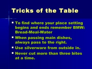 Tricks of the TableTricks of the Table
 To find where your place settingTo find where your place setting
begins and ends remember BMW:begins and ends remember BMW:
Bread-Meal-WaterBread-Meal-Water
 When passing main dishes,When passing main dishes,
always pass to the right.always pass to the right.
 Use silverware from outside in.Use silverware from outside in.
 Never cut more than three bitesNever cut more than three bites
at a time.at a time.
 