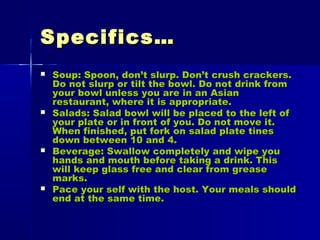 Specifics…Specifics…
 Soup: Spoon, don’t slurp. Don’t crush crackers.Soup: Spoon, don’t slurp. Don’t crush crackers.
Do not slurp or tilt the bowl. Do not drink fromDo not slurp or tilt the bowl. Do not drink from
your bowl unless you are in an Asianyour bowl unless you are in an Asian
restaurant, where it is appropriate.restaurant, where it is appropriate.
 Salads: Salad bowl will be placed to the left ofSalads: Salad bowl will be placed to the left of
your plate or in front of you. Do not move it.your plate or in front of you. Do not move it.
When finished, put fork on salad plate tinesWhen finished, put fork on salad plate tines
down between 10 and 4.down between 10 and 4.
 Beverage: Swallow completely and wipe youBeverage: Swallow completely and wipe you
hands and mouth before taking a drink. Thishands and mouth before taking a drink. This
will keep glass free and clear from greasewill keep glass free and clear from grease
marks.marks.
 Pace your self with the host. Your meals shouldPace your self with the host. Your meals should
end at the same time.end at the same time.
 