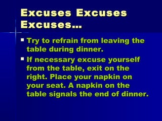Excuses ExcusesExcuses Excuses
Excuses…Excuses…
 Try to refrain from leaving theTry to refrain from leaving the
table during dinner.table during dinner.
 If necessary excuse yourselfIf necessary excuse yourself
from the table, exit on thefrom the table, exit on the
right. Place your napkin onright. Place your napkin on
your seat. A napkin on theyour seat. A napkin on the
table signals the end of dinner.table signals the end of dinner.
 