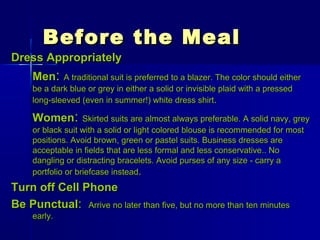 Before the MealBefore the Meal
Dress AppropriatelyDress Appropriately
MenMen:: A traditional suit is preferred to a blazer. The color should eitherA traditional suit is preferred to a blazer. The color should either
be a dark blue or grey in either a solid or invisible plaid with a pressedbe a dark blue or grey in either a solid or invisible plaid with a pressed
long-sleeved (even in summer!) white dress shirtlong-sleeved (even in summer!) white dress shirt..
WomenWomen:: Skirted suits are almost always preferable. A solid navy, greySkirted suits are almost always preferable. A solid navy, grey
or black suit with a solid or light colored blouse is recommended for mostor black suit with a solid or light colored blouse is recommended for most
positions. Avoid brown, green or pastel suits. Business dresses arepositions. Avoid brown, green or pastel suits. Business dresses are
acceptable in fields that are less formal and less conservative.. Noacceptable in fields that are less formal and less conservative.. No
dangling or distracting bracelets. Avoid purses of any size - carry adangling or distracting bracelets. Avoid purses of any size - carry a
portfolio or briefcase insteadportfolio or briefcase instead..
Turn off Cell PhoneTurn off Cell Phone
Be PunctualBe Punctual:: Arrive no later than five, but no more than ten minutesArrive no later than five, but no more than ten minutes
early.early.
 