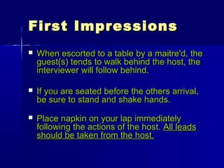 First ImpressionsFirst Impressions
 When escorted to a table by a maitre'd, theWhen escorted to a table by a maitre'd, the
guest(s) tends to walk behind the host, theguest(s) tends to walk behind the host, the
interviewer will follow behind.interviewer will follow behind.
 If you are seated before the others arrival,If you are seated before the others arrival,
be sure to stand and shake hands.be sure to stand and shake hands.
 Place napkin on your lap immediatelyPlace napkin on your lap immediately
following the actions of the host.following the actions of the host. All leadsAll leads
should be taken from the host.should be taken from the host.
 