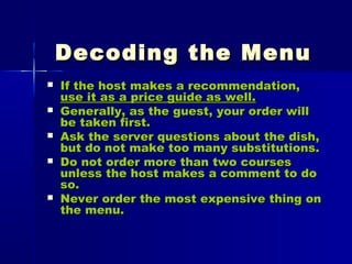 Decoding the MenuDecoding the Menu
 If the host makes a recommendation,If the host makes a recommendation,
use it as a price guide as well.use it as a price guide as well.
 Generally, as the guest, your order willGenerally, as the guest, your order will
be taken first.be taken first.
 Ask the server questions about the dish,Ask the server questions about the dish,
but do not make too many substitutions.but do not make too many substitutions.
 Do not order more than two coursesDo not order more than two courses
unless the host makes a comment to dounless the host makes a comment to do
so.so.
 Never order the most expensive thing onNever order the most expensive thing on
the menu.the menu.
 