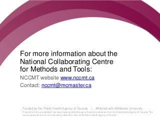 Follow us @nccmt Suivez-nous @ccnmo
Funded by the Public Health Agency of Canada | Affiliated with McMaster University
Production of this presentation has been made possible through a financial contribution from the Public Health Agency of Canada. The
views expressed here do not necessarily reflect the views of the Public Health Agency of Canada..
For more information about the
National Collaborating Centre
for Methods and Tools:
NCCMT website www.nccmt.ca
Contact: nccmt@mcmaster.ca
 