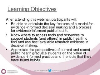 Follow us @nccmt Suivez-nous @ccnmo
Learning Objectives
After attending this webinar, participants will:
• Be able to articulate the key features of a model for
evidence-informed decision making and a process
for evidence-informed public health.
• Know where to access tools and resources to
support students (and others) in public health to
find and use best-available research evidence in
decision making.
• Appreciate the perspectives of current and recent
public health graduate students on the value of
evidence-informed practice and the tools that they
have found helpful.
5
 