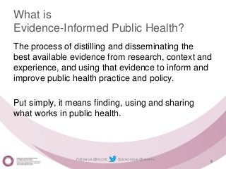 Follow us @nccmt Suivez-nous @ccnmo
What is
Evidence-Informed Public Health?
The process of distilling and disseminating the
best available evidence from research, context and
experience, and using that evidence to inform and
improve public health practice and policy.
Put simply, it means finding, using and sharing
what works in public health.
8
 