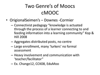 Two Genre’s of Moocs
                 cMOOC
• OrigionalSeimen’s – Downes -Cormier
  – Connectivist pedagogy “knowledge is actuated
    through the process of a learner connecting to and
    feeding information into a learning community” Kop &
    Hill 2008
  – Aggregates distributed posts, no centre
  – Large enrollment, many ‘lurkers’ no formal
    assessment
  – Heavy involvement and communication with
    ‘teacher/facilitator”
  – Ex. Change12, CCK08, EduMoo
 