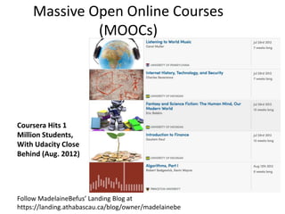 Massive Open Online Courses
              (MOOCs)




Coursera Hits 1
Million Students,
With Udacity Close
Behind (Aug. 2012)




Follow MadelaineBefus’ Landing Blog at
https://landing.athabascau.ca/blog/owner/madelainebe
 