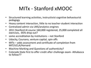 MITx - Stanford xMOOC
• Structured learning activities, instructivist cognitive behaviourist
  pedagogy
• Heavy content interaction, little to no teacher-student interaction
• Centralized admin via LMS/analytics engines
• 2011 Stanford AI course 160,000 registered, 25,000 completed all
  exercises, -85% drop out?
• some accreditation by institutions – not Stanford
• Udacity, Coursera, venture capital, spin offs
• MITx – adds assessment and certificate of completion from
  MIT/UCLA/Harvard
• Machine Marking and Questions of authenticity?
• Colorado State first to offer credit after challenge exam- Athabasca
  to follow??
 