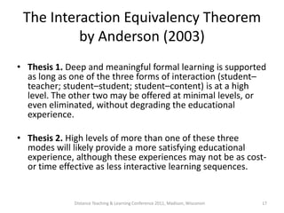 The Interaction Equivalency Theorem
          by Anderson (2003)
• Thesis 1. Deep and meaningful formal learning is supported
  as long as one of the three forms of interaction (student–
  teacher; student–student; student–content) is at a high
  level. The other two may be offered at minimal levels, or
  even eliminated, without degrading the educational
  experience.

• Thesis 2. High levels of more than one of these three
  modes will likely provide a more satisfying educational
  experience, although these experiences may not be as cost-
  or time effective as less interactive learning sequences.


             Distance Teaching & Learning Conference 2011, Madison, Wisconsin   17
 