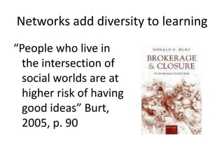 Networks add diversity to learning
“People who live in
  the intersection of
  social worlds are at
  higher risk of having
  good ideas” Burt,
  2005, p. 90
 