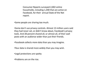 Consumer Reports surveyed 2,002 online
         households, including 1,340 that are active on
         Facebook, for their annual State of the Net
         report.

•Some people are sharing too much.

•Some don't use privacy controls. Almost 13 million users said
they had never set, or didn’t know about, Facebook’s privacy
tools. And 28 percent shared all, or almost all, of their wall
posts with an audience wider than just their friends.

•Facebook collects more data than you may imagine.

•Your data is shared more widely than you may wish.

•Legal protections are spotty

•Problems are on the rise.
 