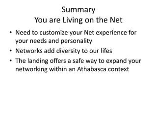Summary
        You are Living on the Net
• Need to customize your Net experience for
  your needs and personality
• Networks add diversity to our lifes
• The landing offers a safe way to expand your
  networking within an Athabasca context
 