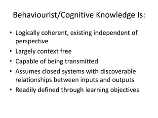 Behaviourist/Cognitive Knowledge Is:
• Logically coherent, existing independent of
  perspective
• Largely context free
• Capable of being transmitted
• Assumes closed systems with discoverable
  relationships between inputs and outputs
• Readily defined through learning objectives
 