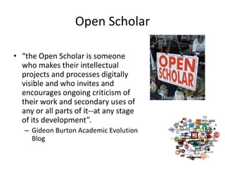 Open Scholar

• “the Open Scholar is someone
  who makes their intellectual
  projects and processes digitally
  visible and who invites and
  encourages ongoing criticism of
  their work and secondary uses of
  any or all parts of it--at any stage
  of its development”.
   – Gideon Burton Academic Evolution
     Blog
 