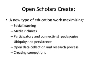 Open Scholars Create:
• A new type of education work maximizing:
  – Social learning
  – Media richness
  – Participatory and connectivist pedagogies
  – Ubiquity and persistence
  – Open data collection and research process
  – Creating connections
 