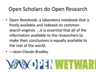 Open Scholars do Open Research
• Open Notebook: a laboratory notebook that is
  freely available and indexed on common
  search engines. …it is essential that all of the
  information available to the researchers to
  make their conclusions is equally available to
  the rest of the world.
• —Jean-Claude Bradley
 