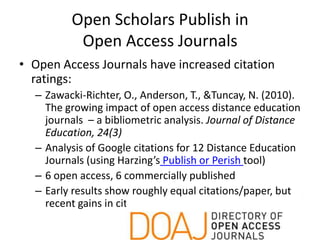 Open Scholars Publish in
          Open Access Journals
• Open Access Journals have increased citation
  ratings:
  – Zawacki-Richter, O., Anderson, T., &Tuncay, N. (2010).
    The growing impact of open access distance education
    journals – a bibliometric analysis. Journal of Distance
    Education, 24(3)
  – Analysis of Google citations for 12 Distance Education
    Journals (using Harzing’s Publish or Perish tool)
  – 6 open access, 6 commercially published
  – Early results show roughly equal citations/paper, but
    recent gains in citations by open access journals
 