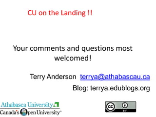 CU on the Landing !!



Your comments and questions most
          welcomed!

    Terry Anderson terrya@athabascau.ca
                Blog: terrya.edublogs.org
 