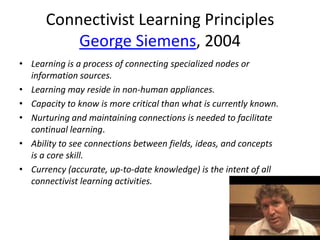 Connectivist Learning Principles
          George Siemens, 2004
• Learning is a process of connecting specialized nodes or
  information sources.
• Learning may reside in non-human appliances.
• Capacity to know is more critical than what is currently known.
• Nurturing and maintaining connections is needed to facilitate
  continual learning.
• Ability to see connections between fields, ideas, and concepts
  is a core skill.
• Currency (accurate, up-to-date knowledge) is the intent of all
  connectivist learning activities.
 