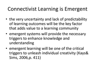 Connectivist Learning is Emergent
• the very uncertainty and lack of predictability
  of learning outcomes will be the key factor
  that adds value to a learning community
• emergent systems will provide the necessary
  triggers to enhance knowledge and
  understanding
• emergent learning will be one of the critical
  triggers to unleash individual creativity (Kays&
  Sims, 2006,p. 411)
 