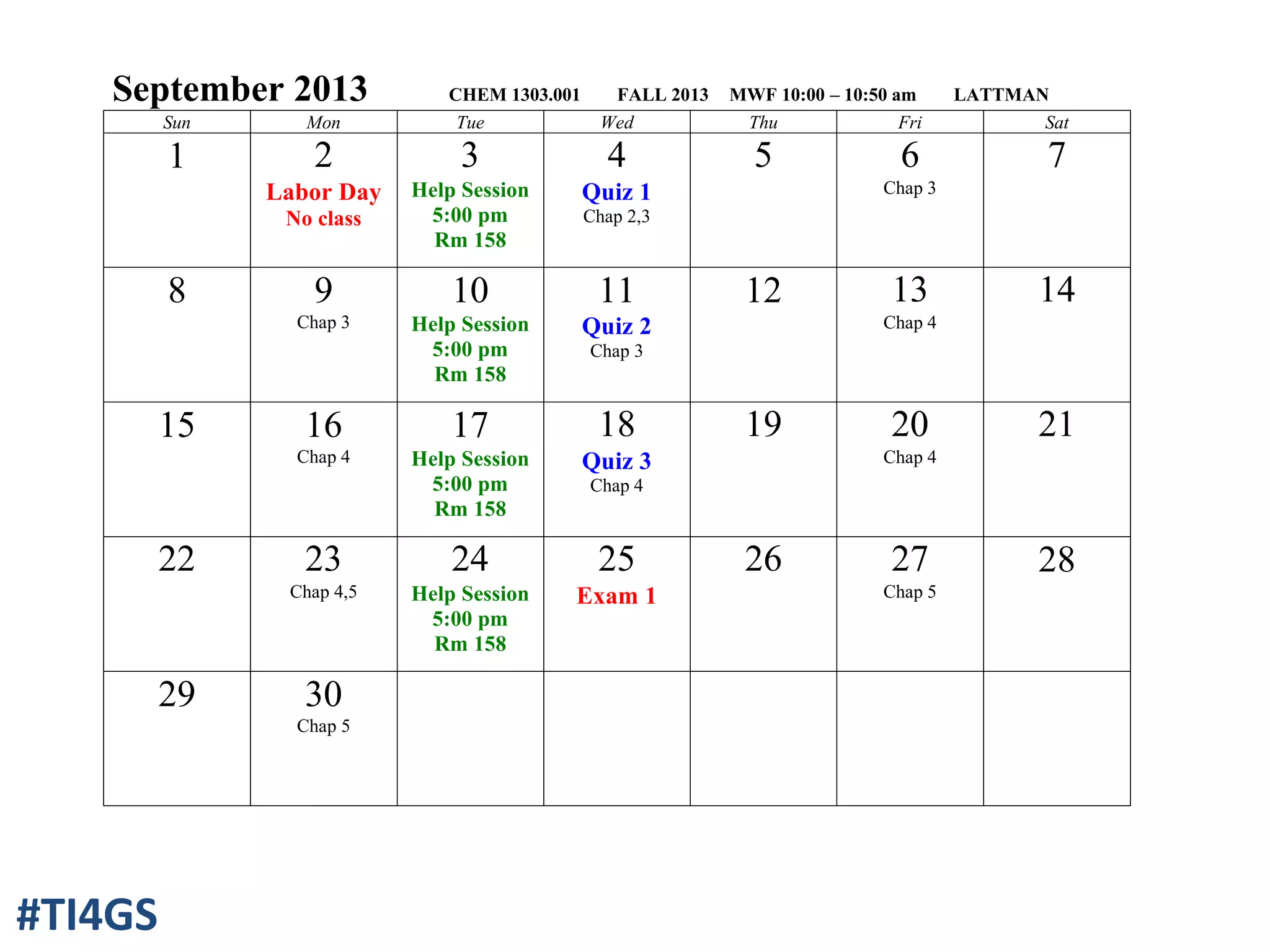 September 2013 CHEM 1303.001 FALL 2013 MWF 10:00 – 10:50 am LATTMAN
Sun Mon Tue Wed Thu Fri Sat
1 2
Labor Day
No class
3
Help Session
5:00 pm
Rm 158
4
Quiz 1
Chap 2,3
5 6
Chap 3
7
8 9
Chap 3
10
Help Session
5:00 pm
Rm 158
11
Quiz 2
Chap 3
12 13
Chap 4
14
15 16
Chap 4
17
Help Session
5:00 pm
Rm 158
18
Quiz 3
Chap 4
19 20
Chap 4
21
22 23
Chap 4,5
24
Help Session
5:00 pm
Rm 158
25
Exam 1
26 27
Chap 5
28
29 30
Chap 5
#TI4GS
 