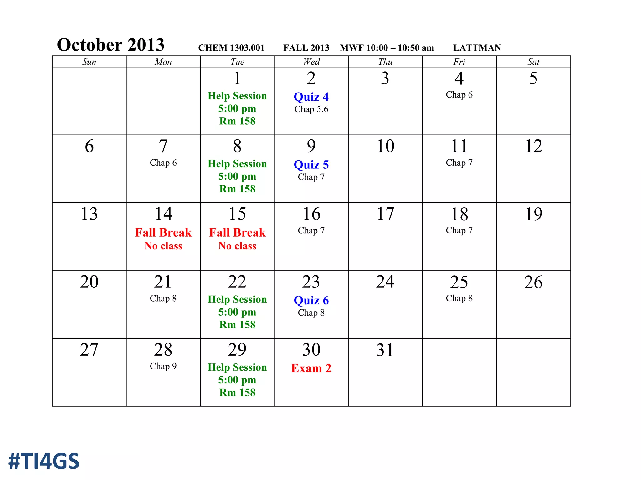 October 2013 CHEM 1303.001 FALL 2013 MWF 10:00 – 10:50 am LATTMAN
Sun Mon Tue Wed Thu Fri Sat
1
Help Session
5:00 pm
Rm 158
2
Quiz 4
Chap 5,6
3 4
Chap 6
5
6 7
Chap 6
8
Help Session
5:00 pm
Rm 158
9
Quiz 5
Chap 7
10 11
Chap 7
12
13 14
Fall Break
No class
15
Fall Break
No class
16
Chap 7
17 18
Chap 7
19
20 21
Chap 8
22
Help Session
5:00 pm
Rm 158
23
Quiz 6
Chap 8
24 25
Chap 8
26
27 28
Chap 9
29
Help Session
5:00 pm
Rm 158
30
Exam 2
31
#TI4GS
 