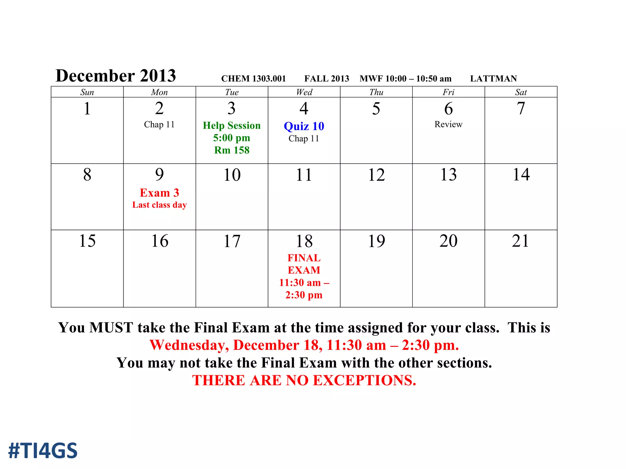 December 2013 CHEM 1303.001 FALL 2013 MWF 10:00 – 10:50 am LATTMAN
Sun Mon Tue Wed Thu Fri Sat
1 2
Chap 11
3
Help Session
5:00 pm
Rm 158
4
Quiz 10
Chap 11
5 6
Review
7
8 9
Exam 3
Last class day
10 11 12 13 14
15 16 17 18
FINAL
EXAM
11:30 am –
2:30 pm
19 20 21
You MUST take the Final Exam at the time assigned for your class. This is
Wednesday, December 18, 11:30 am – 2:30 pm.
You may not take the Final Exam with the other sections.
THERE ARE NO EXCEPTIONS.
#TI4GS
 
