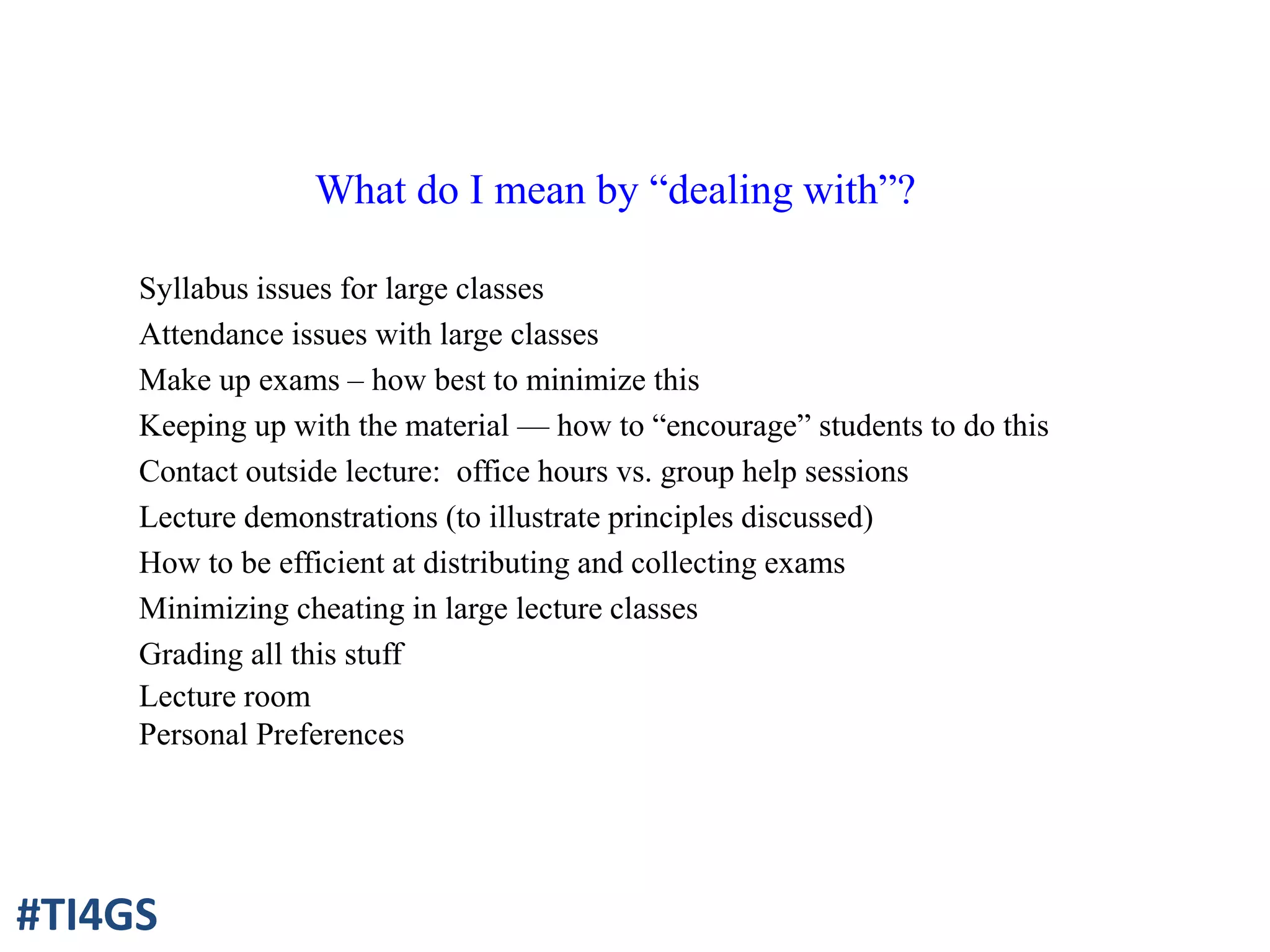 What do I mean by “dealing with”?
Syllabus issues for large classes
Attendance issues with large classes
Make up exams – how best to minimize this
Keeping up with the material — how to “encourage” students to do this
Contact outside lecture: office hours vs. group help sessions
Lecture demonstrations (to illustrate principles discussed)
How to be efficient at distributing and collecting exams
Minimizing cheating in large lecture classes
Grading all this stuff
Lecture room
Personal Preferences
#TI4GS
 