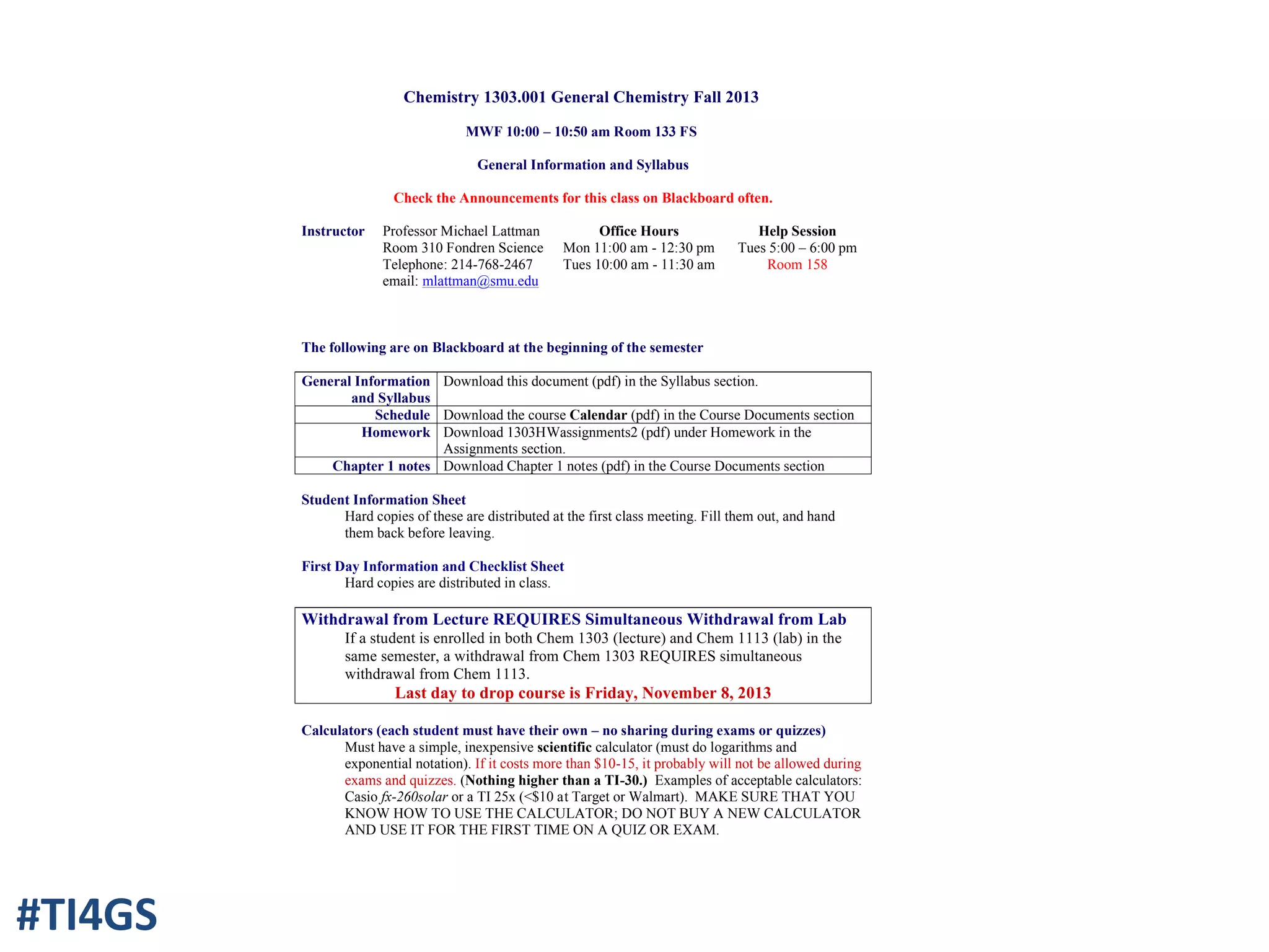 Chemistry 1303.001 General Chemistry Fall 2013
MWF 10:00 – 10:50 am Room 133 FS
General Information and Syllabus
Check the Announcements for this class on Blackboard often.
Instructor Professor Michael Lattman
Room 310 Fondren Science
Telephone: 214-768-2467
email: mlattman@smu.edu
Office Hours
Mon 11:00 am - 12:30 pm
Tues 10:00 am - 11:30 am
Help Session
Tues 5:00 – 6:00 pm
Room 158
The following are on Blackboard at the beginning of the semester
General Information
and Syllabus
Download this document (pdf) in the Syllabus section.
Schedule Download the course Calendar (pdf) in the Course Documents section
Homework Download 1303HWassignments2 (pdf) under Homework in the
Assignments section.
Chapter 1 notes Download Chapter 1 notes (pdf) in the Course Documents section
Student Information Sheet
Hard copies of these are distributed at the first class meeting. Fill them out, and hand
them back before leaving.
First Day Information and Checklist Sheet
Hard copies are distributed in class.
Withdrawal from Lecture REQUIRES Simultaneous Withdrawal from Lab
If a student is enrolled in both Chem 1303 (lecture) and Chem 1113 (lab) in the
same semester, a withdrawal from Chem 1303 REQUIRES simultaneous
withdrawal from Chem 1113.
Last day to drop course is Friday, November 8, 2013
Calculators (each student must have their own – no sharing during exams or quizzes)
Must have a simple, inexpensive scientific calculator (must do logarithms and
exponential notation). If it costs more than $10-15, it probably will not be allowed during
exams and quizzes. (Nothing higher than a TI-30.) Examples of acceptable calculators:
Casio fx-260solar or a TI 25x (<$10 at Target or Walmart). MAKE SURE THAT YOU
KNOW HOW TO USE THE CALCULATOR; DO NOT BUY A NEW CALCULATOR
AND USE IT FOR THE FIRST TIME ON A QUIZ OR EXAM.
#TI4GS
 