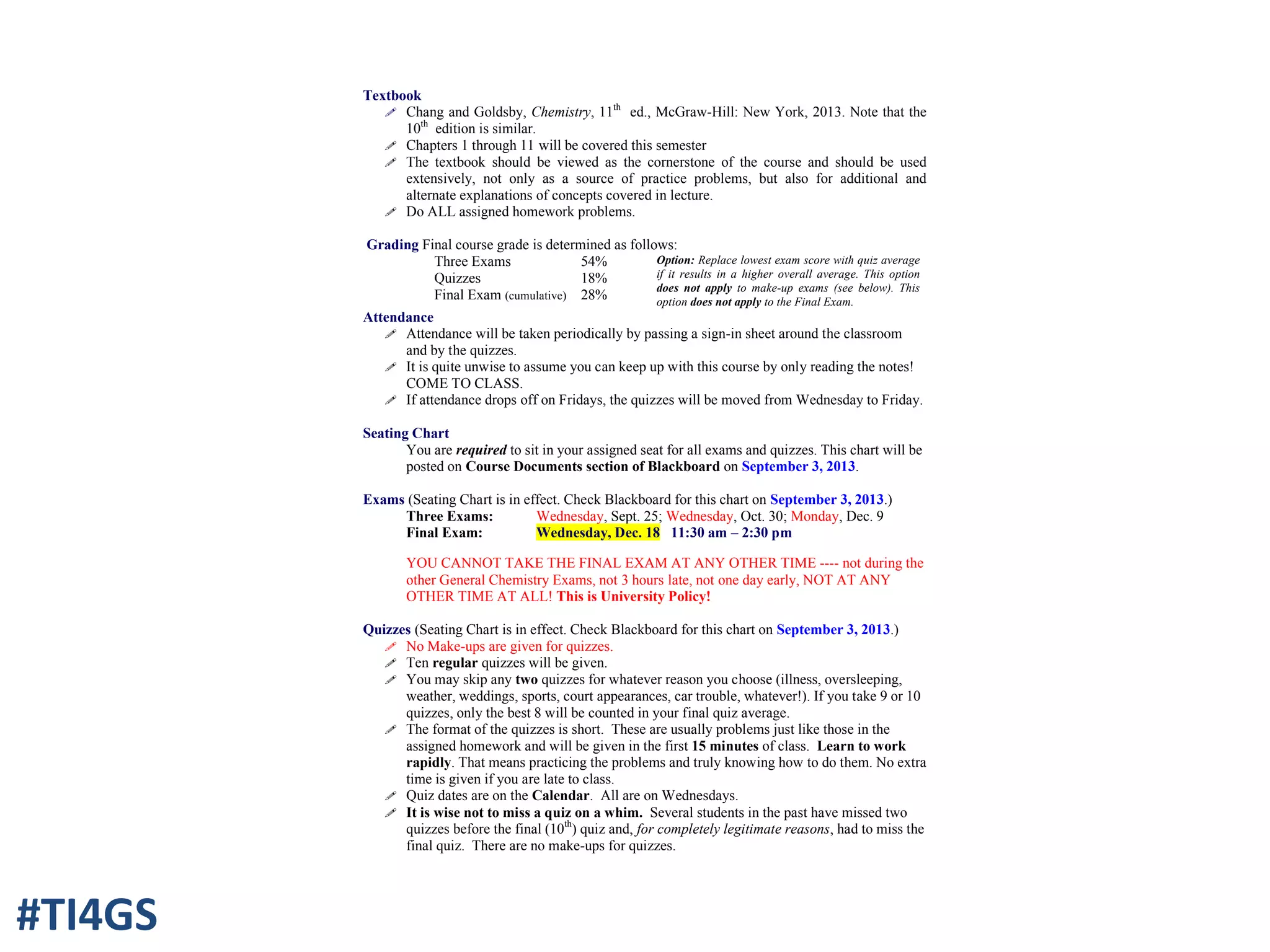 Textbook
! Chang and Goldsby, Chemistry, 11th
ed., McGraw-Hill: New York, 2013. Note that the
10th
edition is similar.
! Chapters 1 through 11 will be covered this semester
! The textbook should be viewed as the cornerstone of the course and should be used
extensively, not only as a source of practice problems, but also for additional and
alternate explanations of concepts covered in lecture.
! Do ALL assigned homework problems.
Grading Final course grade is determined as follows:
Three Exams
Quizzes
Final Exam (cumulative)
54%
18%
28%
Option: Replace lowest exam score with quiz average
if it results in a higher overall average. This option
does not apply to make-up exams (see below). This
option does not apply to the Final Exam.
Attendance
! Attendance will be taken periodically by passing a sign-in sheet around the classroom
and by the quizzes.
! It is quite unwise to assume you can keep up with this course by only reading the notes!
COME TO CLASS.
! If attendance drops off on Fridays, the quizzes will be moved from Wednesday to Friday.
Seating Chart
You are required to sit in your assigned seat for all exams and quizzes. This chart will be
posted on Course Documents section of Blackboard on September 3, 2013.
Exams (Seating Chart is in effect. Check Blackboard for this chart on September 3, 2013.)
Three Exams: Wednesday, Sept. 25; Wednesday, Oct. 30; Monday, Dec. 9
Final Exam: Wednesday, Dec. 18 11:30 am – 2:30 pm
YOU CANNOT TAKE THE FINAL EXAM AT ANY OTHER TIME ---- not during the
other General Chemistry Exams, not 3 hours late, not one day early, NOT AT ANY
OTHER TIME AT ALL! This is University Policy!
Quizzes (Seating Chart is in effect. Check Blackboard for this chart on September 3, 2013.)
! No Make-ups are given for quizzes.
! Ten regular quizzes will be given.
! You may skip any two quizzes for whatever reason you choose (illness, oversleeping,
weather, weddings, sports, court appearances, car trouble, whatever!). If you take 9 or 10
quizzes, only the best 8 will be counted in your final quiz average.
! The format of the quizzes is short. These are usually problems just like those in the
assigned homework and will be given in the first 15 minutes of class. Learn to work
rapidly. That means practicing the problems and truly knowing how to do them. No extra
time is given if you are late to class.
! Quiz dates are on the Calendar. All are on Wednesdays.
! It is wise not to miss a quiz on a whim. Several students in the past have missed two
quizzes before the final (10th
) quiz and, for completely legitimate reasons, had to miss the
final quiz. There are no make-ups for quizzes.
#TI4GS
 