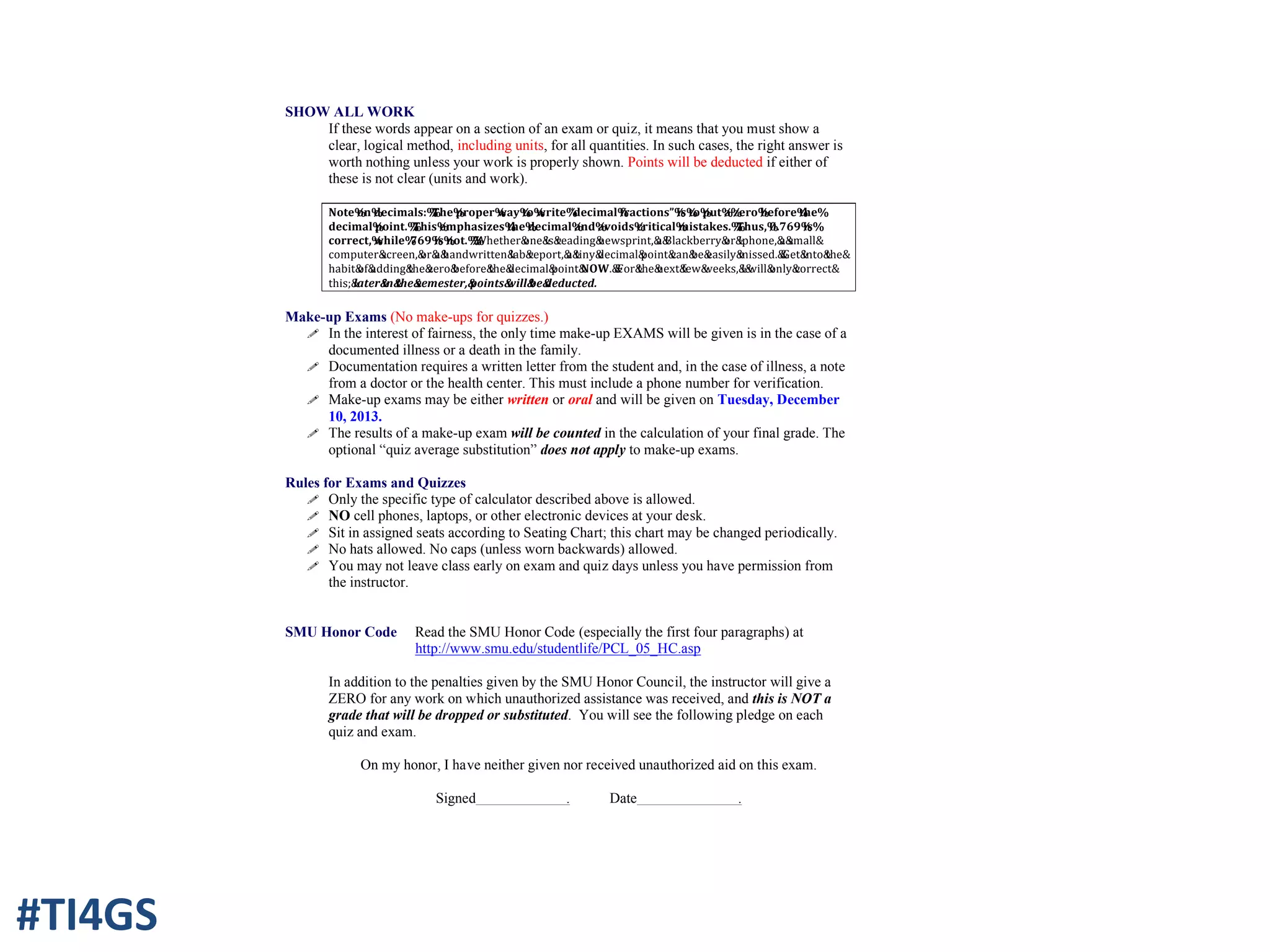 SHOW ALL WORK
If these words appear on a section of an exam or quiz, it means that you must show a
clear, logical method, including units, for all quantities. In such cases, the right answer is
worth nothing unless your work is properly shown. Points will be deducted if either of
these is not clear (units and work).
Note%on%decimals:%%The%proper%way%to%write%“decimal%fractions”%is%to%put%a%zero%before%the%
decimal%point.%%This%emphasizes%the%decimal%and%avoids%critical%mistakes.%%Thus,%0.769%is%
correct,%while%.769%is%not.%%%Whether&one&is&reading&newsprint,&a&Blackberry&or&Iphone,&a&small&
computer&screen,&or&a&handwritten&lab&report,&a&tiny&decimal&point&can&be&easily&missed.&&Get&into&the&
habit&of&adding&the&zero&before&the&decimal&point&NOW.&&For&the&next&few&weeks,&I&will&only&correct&
this;&later&in&the&semester,&points&will&be&deducted.
Make-up Exams (No make-ups for quizzes.)
! In the interest of fairness, the only time make-up EXAMS will be given is in the case of a
documented illness or a death in the family.
! Documentation requires a written letter from the student and, in the case of illness, a note
from a doctor or the health center. This must include a phone number for verification.
! Make-up exams may be either written or oral and will be given on Tuesday, December
10, 2013.
! The results of a make-up exam will be counted in the calculation of your final grade. The
optional “quiz average substitution” does not apply to make-up exams.
Rules for Exams and Quizzes
! Only the specific type of calculator described above is allowed.
! NO cell phones, laptops, or other electronic devices at your desk.
! Sit in assigned seats according to Seating Chart; this chart may be changed periodically.
! No hats allowed. No caps (unless worn backwards) allowed.
! You may not leave class early on exam and quiz days unless you have permission from
the instructor.
SMU Honor Code Read the SMU Honor Code (especially the first four paragraphs) at
http://www.smu.edu/studentlife/PCL_05_HC.asp
In addition to the penalties given by the SMU Honor Council, the instructor will give a
ZERO for any work on which unauthorized assistance was received, and this is NOT a
grade that will be dropped or substituted. You will see the following pledge on each
quiz and exam.
On my honor, I have neither given nor received unauthorized aid on this exam.
Signed . Date .
#TI4GS
 