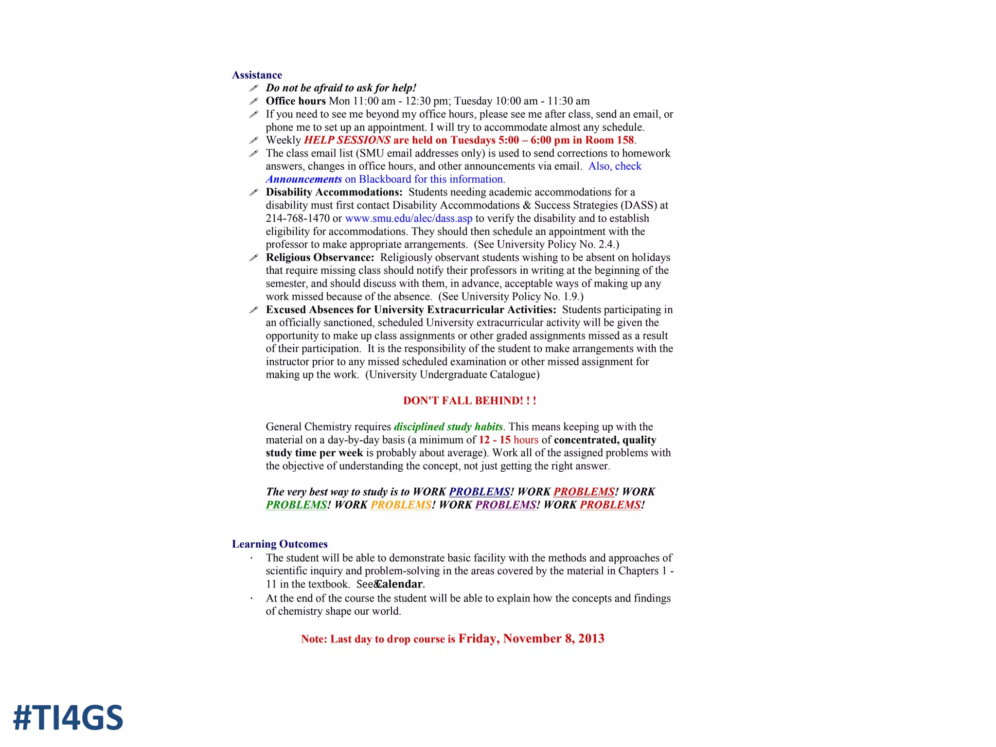 Assistance
! Do not be afraid to ask for help!
! Office hours Mon 11:00 am - 12:30 pm; Tuesday 10:00 am - 11:30 am
! If you need to see me beyond my office hours, please see me after class, send an email, or
phone me to set up an appointment. I will try to accommodate almost any schedule.
! Weekly HELP SESSIONS are held on Tuesdays 5:00 – 6:00 pm in Room 158.
! The class email list (SMU email addresses only) is used to send corrections to homework
answers, changes in office hours, and other announcements via email. Also, check
Announcements on Blackboard for this information.
! Disability Accommodations: Students needing academic accommodations for a
disability must first contact Disability Accommodations & Success Strategies (DASS) at
214-768-1470 or www.smu.edu/alec/dass.asp to verify the disability and to establish
eligibility for accommodations. They should then schedule an appointment with the
professor to make appropriate arrangements. (See University Policy No. 2.4.)
! Religious Observance: Religiously observant students wishing to be absent on holidays
that require missing class should notify their professors in writing at the beginning of the
semester, and should discuss with them, in advance, acceptable ways of making up any
work missed because of the absence. (See University Policy No. 1.9.)
! Excused Absences for University Extracurricular Activities: Students participating in
an officially sanctioned, scheduled University extracurricular activity will be given the
opportunity to make up class assignments or other graded assignments missed as a result
of their participation. It is the responsibility of the student to make arrangements with the
instructor prior to any missed scheduled examination or other missed assignment for
making up the work. (University Undergraduate Catalogue)
DON'T FALL BEHIND! ! !
General Chemistry requires disciplined study habits. This means keeping up with the
material on a day-by-day basis (a minimum of 12 - 15 hours of concentrated, quality
study time per week is probably about average). Work all of the assigned problems with
the objective of understanding the concept, not just getting the right answer.
The very best way to study is to WORK PROBLEMS! WORK PROBLEMS! WORK
PROBLEMS! WORK PROBLEMS! WORK PROBLEMS! WORK PROBLEMS!
Learning Outcomes
· The student will be able to demonstrate basic facility with the methods and approaches of
scientific inquiry and problem-solving in the areas covered by the material in Chapters 1 -
11 in the textbook. See&Calendar.
· At the end of the course the student will be able to explain how the concepts and findings
of chemistry shape our world.
Note: Last day to drop course is Friday, November 8, 2013
#TI4GS
 