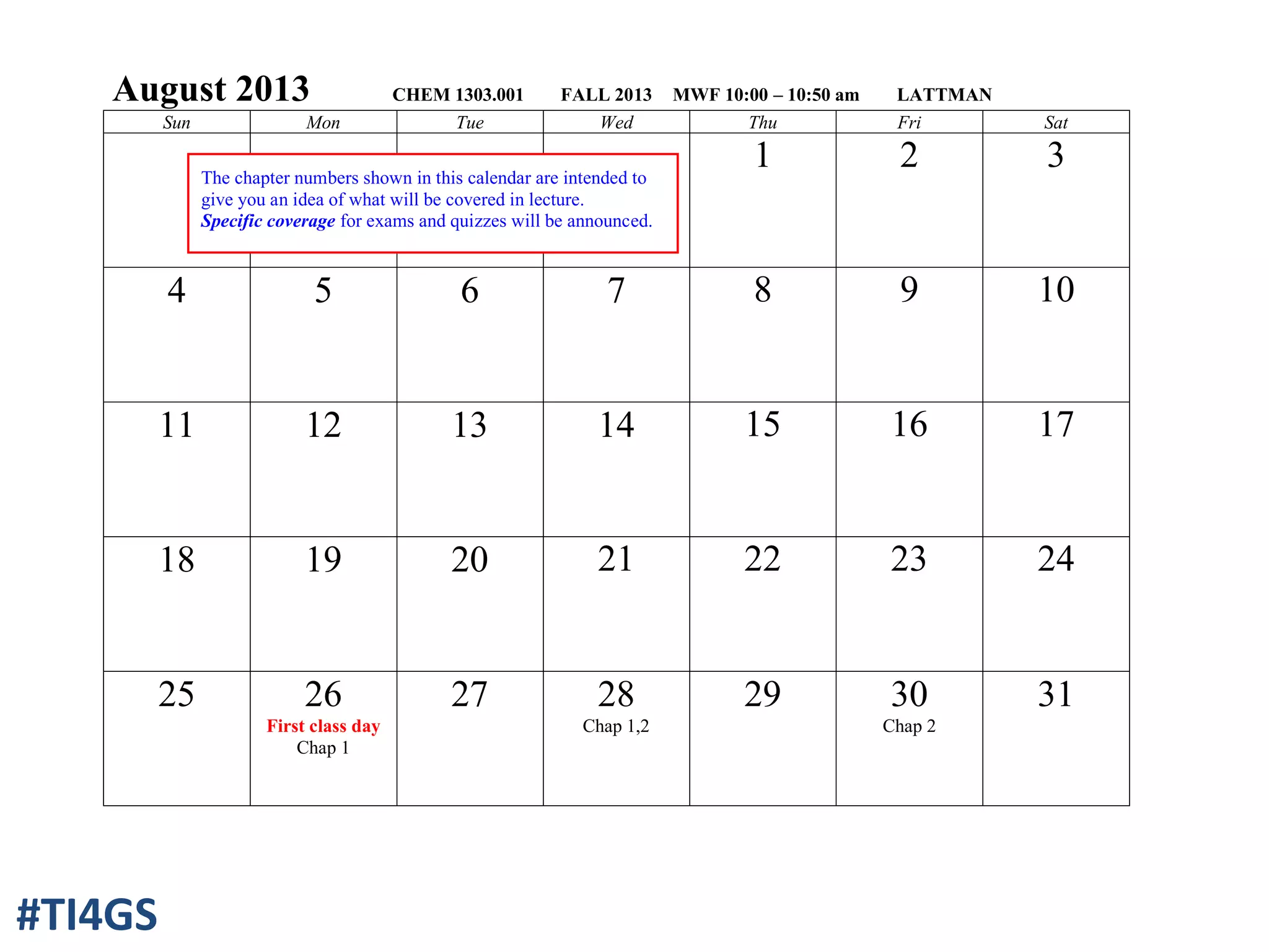 August 2013 CHEM 1303.001 FALL 2013 MWF 10:00 – 10:50 am LATTMAN
Sun Mon Tue Wed Thu Fri Sat
1 2 3
4 5 6 7 8 9 10
11 12 13 14 15 16 17
18 19 20 21 22 23 24
25 26
First class day
Chap 1
27 28
Chap 1,2
29 30
Chap 2
31
The chapter numbers shown in this calendar are intended to
give you an idea of what will be covered in lecture.
Specific coverage for exams and quizzes will be announced.
#TI4GS
 