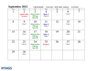 September 2013 CHEM 1303.001 FALL 2013 MWF 10:00 – 10:50 am LATTMAN
Sun Mon Tue Wed Thu Fri Sat
1 2
Labor Day
No class
3
Help Session
5:00 pm
Rm 158
4
Quiz 1
Chap 2,3
5 6
Chap 3
7
8 9
Chap 3
10
Help Session
5:00 pm
Rm 158
11
Quiz 2
Chap 3
12 13
Chap 4
14
15 16
Chap 4
17
Help Session
5:00 pm
Rm 158
18
Quiz 3
Chap 4
19 20
Chap 4
21
22 23
Chap 4,5
24
Help Session
5:00 pm
Rm 158
25
Exam 1
26 27
Chap 5
28
29 30
Chap 5
#TI4GS
 