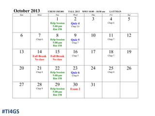 October 2013 CHEM 1303.001 FALL 2013 MWF 10:00 – 10:50 am LATTMAN
Sun Mon Tue Wed Thu Fri Sat
1
Help Session
5:00 pm
Rm 158
2
Quiz 4
Chap 5,6
3 4
Chap 6
5
6 7
Chap 6
8
Help Session
5:00 pm
Rm 158
9
Quiz 5
Chap 7
10 11
Chap 7
12
13 14
Fall Break
No class
15
Fall Break
No class
16
Chap 7
17 18
Chap 7
19
20 21
Chap 8
22
Help Session
5:00 pm
Rm 158
23
Quiz 6
Chap 8
24 25
Chap 8
26
27 28
Chap 9
29
Help Session
5:00 pm
Rm 158
30
Exam 2
31
#TI4GS
 
