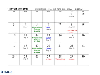 November 2013 CHEM 1303.001 FALL 2013 MWF 10:00 – 10:50 am LATTMAN
Sun Mon Tue Wed Thu Fri Sat
1
Chap 9
2
3 4
Chap 9
5
Help Session
5:00 pm
Rm 158
6
Quiz 7
Chap 9
7 8
Chap 9,10
LAST DAY TO
DROP
9
10 11
Chap 10
12
Help Session
5:00 pm
Rm 158
13
Quiz 8
Chap 10
14 15
Chap 10
16
17 18
Chap 10
19
Help Session
5:00 pm
Rm 158
20
Quiz 9
Chap 10
21 22
Chap 11
23
24 25
Chap 11
26 27
no class
28
Thanksgiving
29
no class
30
#TI4GS
 