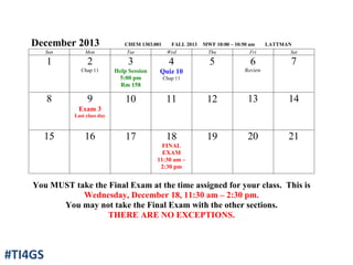 December 2013 CHEM 1303.001 FALL 2013 MWF 10:00 – 10:50 am LATTMAN
Sun Mon Tue Wed Thu Fri Sat
1 2
Chap 11
3
Help Session
5:00 pm
Rm 158
4
Quiz 10
Chap 11
5 6
Review
7
8 9
Exam 3
Last class day
10 11 12 13 14
15 16 17 18
FINAL
EXAM
11:30 am –
2:30 pm
19 20 21
You MUST take the Final Exam at the time assigned for your class. This is
Wednesday, December 18, 11:30 am – 2:30 pm.
You may not take the Final Exam with the other sections.
THERE ARE NO EXCEPTIONS.
#TI4GS
 