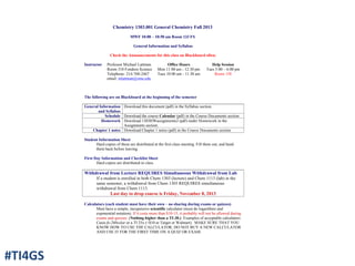 Chemistry 1303.001 General Chemistry Fall 2013
MWF 10:00 – 10:50 am Room 133 FS
General Information and Syllabus
Check the Announcements for this class on Blackboard often.
Instructor Professor Michael Lattman
Room 310 Fondren Science
Telephone: 214-768-2467
email: mlattman@smu.edu
Office Hours
Mon 11:00 am - 12:30 pm
Tues 10:00 am - 11:30 am
Help Session
Tues 5:00 – 6:00 pm
Room 158
The following are on Blackboard at the beginning of the semester
General Information
and Syllabus
Download this document (pdf) in the Syllabus section.
Schedule Download the course Calendar (pdf) in the Course Documents section
Homework Download 1303HWassignments2 (pdf) under Homework in the
Assignments section.
Chapter 1 notes Download Chapter 1 notes (pdf) in the Course Documents section
Student Information Sheet
Hard copies of these are distributed at the first class meeting. Fill them out, and hand
them back before leaving.
First Day Information and Checklist Sheet
Hard copies are distributed in class.
Withdrawal from Lecture REQUIRES Simultaneous Withdrawal from Lab
If a student is enrolled in both Chem 1303 (lecture) and Chem 1113 (lab) in the
same semester, a withdrawal from Chem 1303 REQUIRES simultaneous
withdrawal from Chem 1113.
Last day to drop course is Friday, November 8, 2013
Calculators (each student must have their own – no sharing during exams or quizzes)
Must have a simple, inexpensive scientific calculator (must do logarithms and
exponential notation). If it costs more than $10-15, it probably will not be allowed during
exams and quizzes. (Nothing higher than a TI-30.) Examples of acceptable calculators:
Casio fx-260solar or a TI 25x (<$10 at Target or Walmart). MAKE SURE THAT YOU
KNOW HOW TO USE THE CALCULATOR; DO NOT BUY A NEW CALCULATOR
AND USE IT FOR THE FIRST TIME ON A QUIZ OR EXAM.
#TI4GS
 