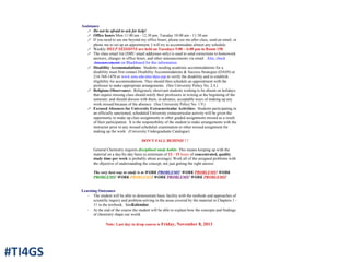 Assistance
! Do not be afraid to ask for help!
! Office hours Mon 11:00 am - 12:30 pm; Tuesday 10:00 am - 11:30 am
! If you need to see me beyond my office hours, please see me after class, send an email, or
phone me to set up an appointment. I will try to accommodate almost any schedule.
! Weekly HELP SESSIONS are held on Tuesdays 5:00 – 6:00 pm in Room 158.
! The class email list (SMU email addresses only) is used to send corrections to homework
answers, changes in office hours, and other announcements via email. Also, check
Announcements on Blackboard for this information.
! Disability Accommodations: Students needing academic accommodations for a
disability must first contact Disability Accommodations & Success Strategies (DASS) at
214-768-1470 or www.smu.edu/alec/dass.asp to verify the disability and to establish
eligibility for accommodations. They should then schedule an appointment with the
professor to make appropriate arrangements. (See University Policy No. 2.4.)
! Religious Observance: Religiously observant students wishing to be absent on holidays
that require missing class should notify their professors in writing at the beginning of the
semester, and should discuss with them, in advance, acceptable ways of making up any
work missed because of the absence. (See University Policy No. 1.9.)
! Excused Absences for University Extracurricular Activities: Students participating in
an officially sanctioned, scheduled University extracurricular activity will be given the
opportunity to make up class assignments or other graded assignments missed as a result
of their participation. It is the responsibility of the student to make arrangements with the
instructor prior to any missed scheduled examination or other missed assignment for
making up the work. (University Undergraduate Catalogue)
DON'T FALL BEHIND! ! !
General Chemistry requires disciplined study habits. This means keeping up with the
material on a day-by-day basis (a minimum of 12 - 15 hours of concentrated, quality
study time per week is probably about average). Work all of the assigned problems with
the objective of understanding the concept, not just getting the right answer.
The very best way to study is to WORK PROBLEMS! WORK PROBLEMS! WORK
PROBLEMS! WORK PROBLEMS! WORK PROBLEMS! WORK PROBLEMS!
Learning Outcomes
· The student will be able to demonstrate basic facility with the methods and approaches of
scientific inquiry and problem-solving in the areas covered by the material in Chapters 1 -
11 in the textbook. See&Calendar.
· At the end of the course the student will be able to explain how the concepts and findings
of chemistry shape our world.
Note: Last day to drop course is Friday, November 8, 2013
#TI4GS
 
