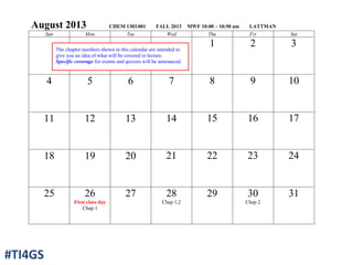 August 2013 CHEM 1303.001 FALL 2013 MWF 10:00 – 10:50 am LATTMAN
Sun Mon Tue Wed Thu Fri Sat
1 2 3
4 5 6 7 8 9 10
11 12 13 14 15 16 17
18 19 20 21 22 23 24
25 26
First class day
Chap 1
27 28
Chap 1,2
29 30
Chap 2
31
The chapter numbers shown in this calendar are intended to
give you an idea of what will be covered in lecture.
Specific coverage for exams and quizzes will be announced.
#TI4GS
 