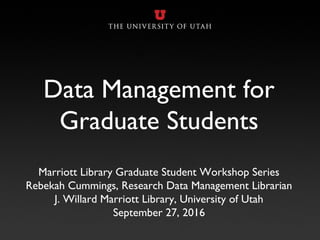 Data Management for
Graduate Students
Marriott Library Graduate Student Workshop Series
Rebekah Cummings, Research Data Management Librarian
J. Willard Marriott Library, University of Utah
September 27, 2016
 