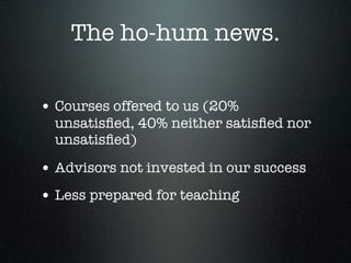The ho-hum news.

• Courses offered to us (20%
  unsatisﬁed, 40% neither satisﬁed nor
  unsatisﬁed)

• Advisors not invested in our success
• Less prepared for teaching
 
